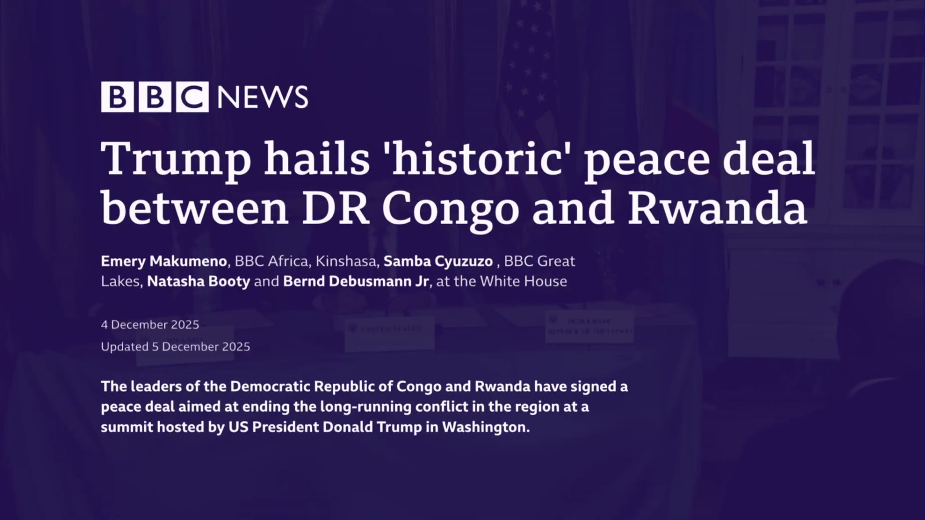 Source cited: [00:38] BBC News (article dated 4-5 December 2025) reports DRC and Rwanda leaders signed a peace deal at a